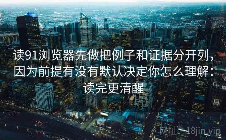 读91浏览器先做把例子和证据分开列,因为前提有没有默认决定你怎么理解:读完更清醒 读91浏览器先做把例子和证据分开列,因为前提有没有默认决定你怎么理解:读完更清醒