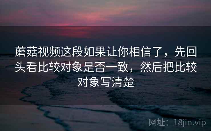 蘑菇视频这段如果让你相信了，先回头看比较对象是否一致，然后把比较对象写清楚