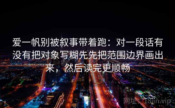 爱一帆别被叙事带着跑：对一段话有没有把对象写糊先先把范围边界画出来，然后读完更顺畅