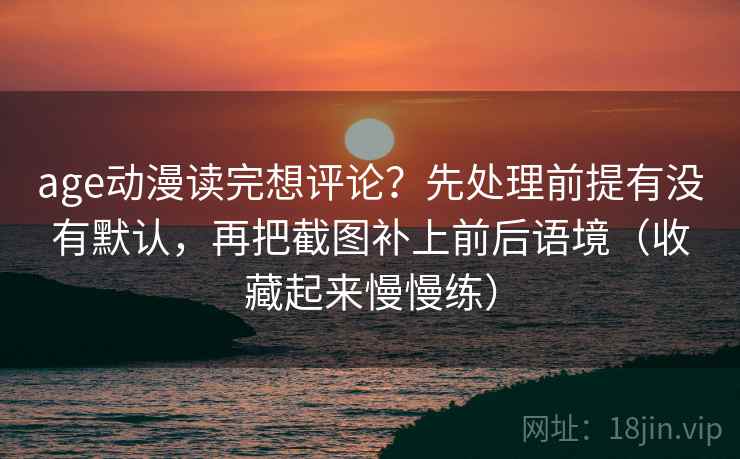 age动漫读完想评论？先处理前提有没有默认，再把截图补上前后语境（收藏起来慢慢练）