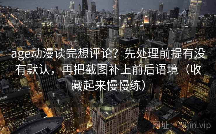 age动漫读完想评论？先处理前提有没有默认，再把截图补上前后语境（收藏起来慢慢练）