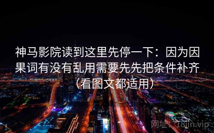 神马影院读到这里先停一下：因为因果词有没有乱用需要先先把条件补齐（看图文都适用）