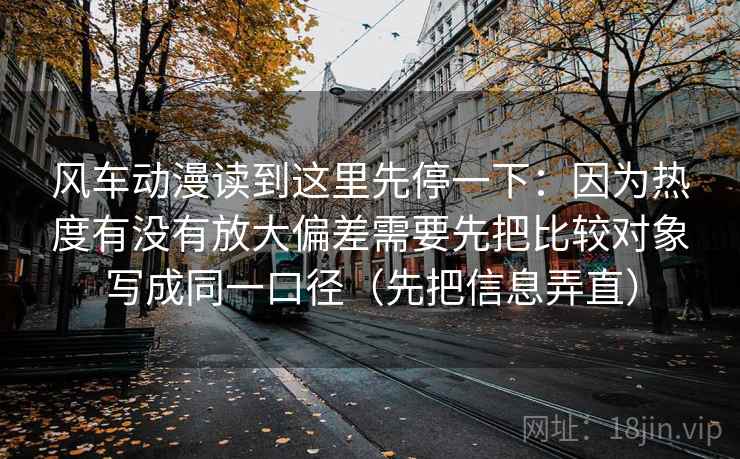 风车动漫读到这里先停一下：因为热度有没有放大偏差需要先把比较对象写成同一口径（先把信息弄直）